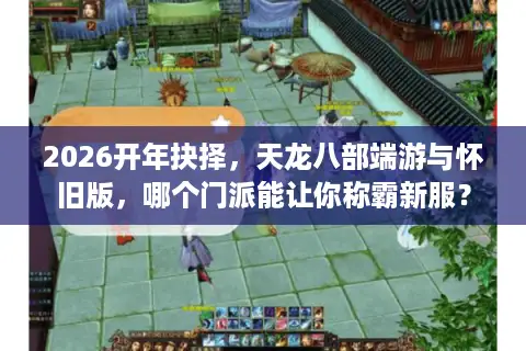 2026开年抉择，天龙八部端游与怀旧版，哪个门派能让你称霸新服？