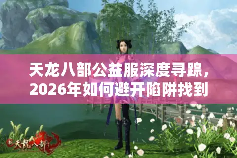 天龙八部公益服深度寻踪，2026年如何避开陷阱找到真正耐玩的独家版本？