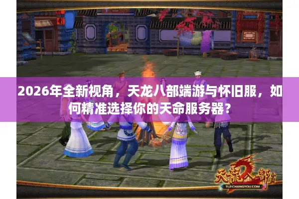 2026年全新视角，天龙八部端游与怀旧服，如何精准选择你的天命服务器？