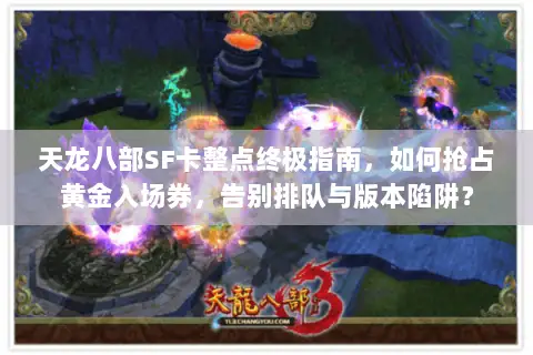 天龙八部SF卡整点终极指南，如何抢占黄金入场券，告别排队与版本陷阱？