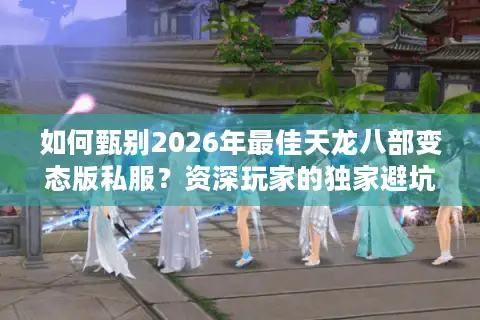 如何甄别2026年最佳天龙八部变态版私服？资深玩家的独家避坑与速通指南