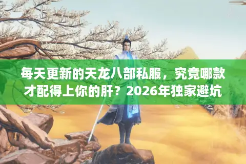 每天更新的天龙八部私服，究竟哪款才配得上你的肝？2026年独家避坑指南