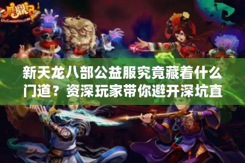 新天龙八部公益服究竟藏着什么门道？资深玩家带你避开深坑直抵福利核心