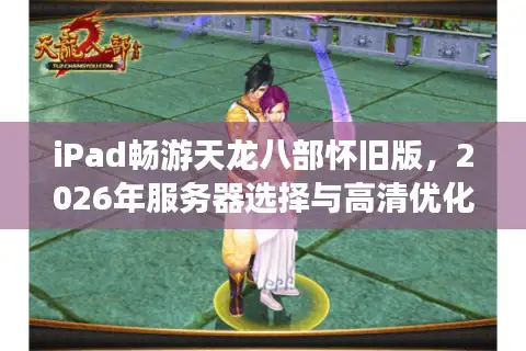 iPad畅游天龙八部怀旧版，2026年服务器选择与高清优化全攻略