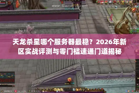 天龙杀星哪个服务器最稳？2026年新区实战评测与零门槛速通门道揭秘