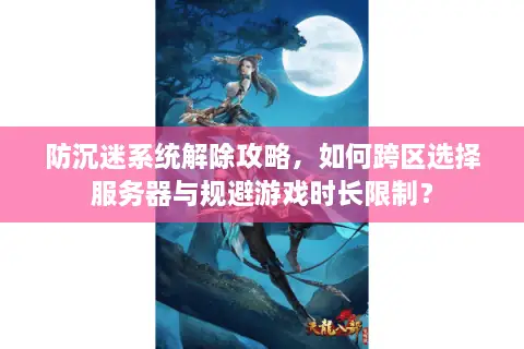 防沉迷系统解除攻略，如何跨区选择服务器与规避游戏时长限制？