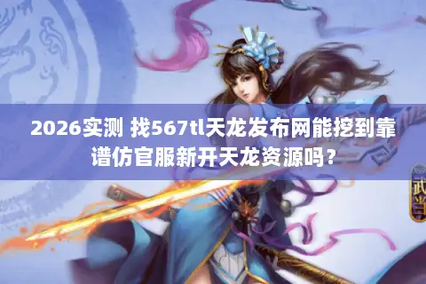 2026实测 找567tl天龙发布网能挖到靠谱仿官服新开天龙资源吗？