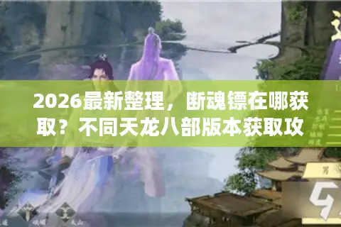 2026最新整理，断魂镖在哪获取？不同天龙八部版本获取攻略汇总