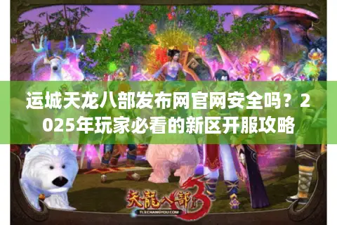 运城天龙八部发布网官网安全吗？2025年玩家必看的新区开服攻略