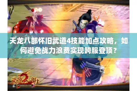 天龙八部怀旧武道4技能加点攻略，如何避免战力浪费实现跨服登顶？