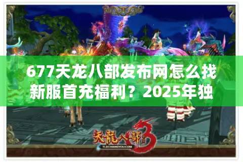 677天龙八部发布网怎么找新服首充福利？2025年独家攻略解析