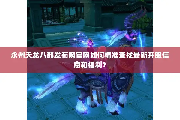 永州天龙八部发布网官网如何精准查找最新开服信息和福利？