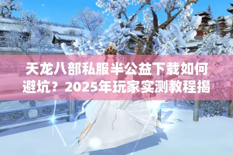 天龙八部私服半公益下载如何避坑？2025年玩家实测教程揭秘