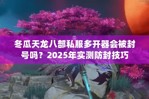 冬瓜天龙八部私服多开器会被封号吗?2025年实测防封技巧 冬瓜天龙八部私服多开器会被封号吗?2025年实测防封技巧