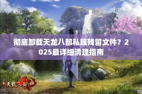 彻底卸载天龙八部私服残留文件?2025最详细清理指南 彻底卸载天龙八部私服残留文件?2025最详细清理指南