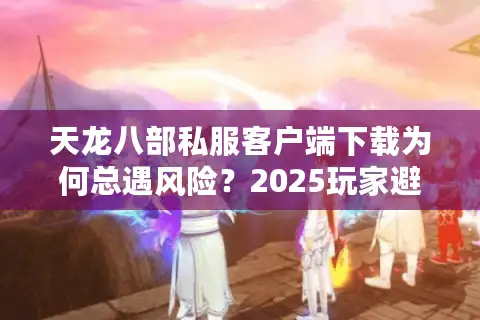 天龙八部私服客户端下载为何总遇风险？2025玩家避坑指南