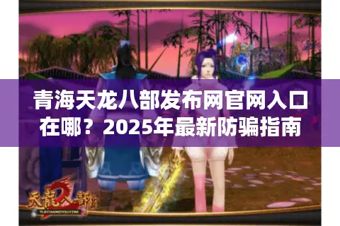 青海天龙八部发布网官网入口在哪？2025年最新防骗指南与下载攻略
