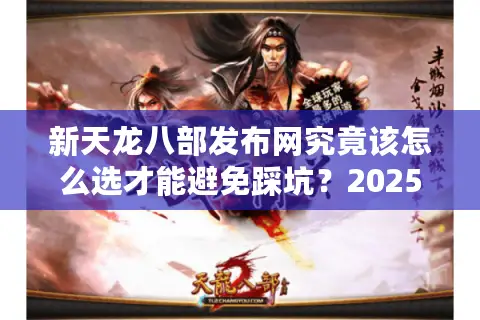 新天龙八部发布网究竟该怎么选才能避免踩坑？2025年玩家必看避雷指南