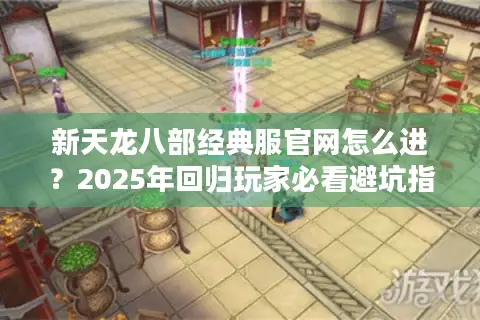新天龙八部经典服官网怎么进？2025年回归玩家必看避坑指南