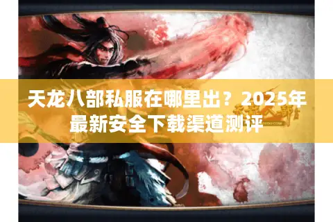 天龙八部私服在哪里出？2025年最新安全下载渠道测评