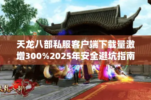 天龙八部私服客户端下载量激增300%2025年安全避坑指南 天龙八部私服客户端下载量激增300%2025年安全避坑指南