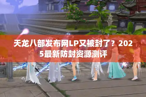 天龙八部发布网LP又被封了？2025最新防封资源测评
