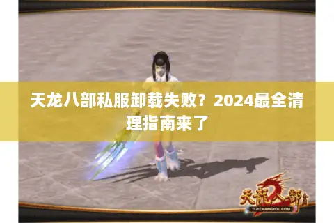天龙八部私服卸载失败？2024最全清理指南来了