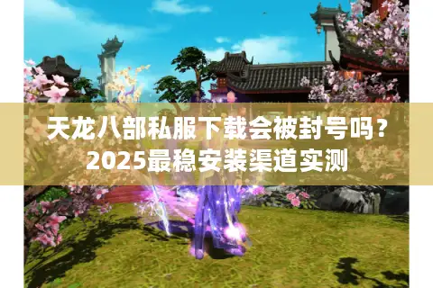 天龙八部私服下载会被封号吗？2025最稳安装渠道实测