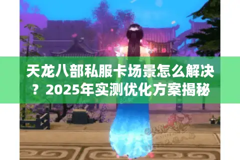 天龙八部私服卡场景怎么解决？2025年实测优化方案揭秘