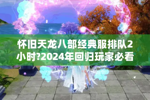 怀旧天龙八部经典服排队2小时?2024年回归玩家必看避坑指南 怀旧天龙八部经典服排队2小时?2024年回归玩家必看避坑指南