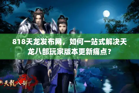 818天龙发布网，如何一站式解决天龙八部玩家版本更新痛点？