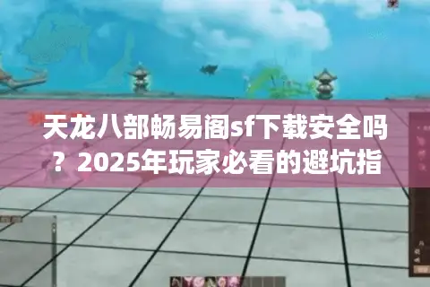天龙八部畅易阁sf下载安全吗？2025年玩家必看的避坑指南