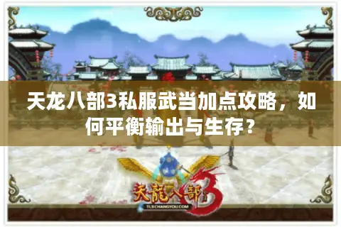 天龙八部3私服武当加点攻略，如何平衡输出与生存？