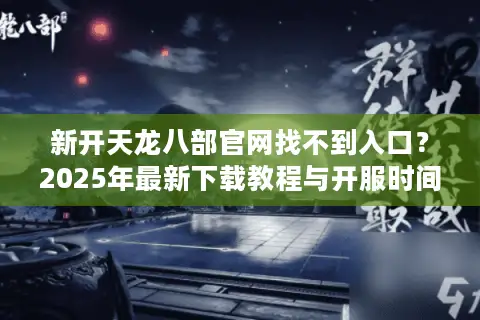 新开天龙八部官网找不到入口？2025年最新下载教程与开服时间解析